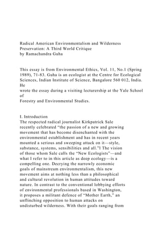 Radical American Environmentalism and Wilderness
Preservation: A Third World Critique
by Ramachandra Guha
This essay is from Environmental Ethics, Vol. 11, No.1 (Spring
1989), 71-83. Guha is an ecologist at the Centre for Ecological
Sciences, Indian Institute of Science, Bangalore 560 012, India.
He
wrote the essay during a visiting lecturership at the Yale School
of
Forestry and Environmental Studies.
I. Introduction
The respected radical journalist Kirkpatrick Sale
recently celebrated “the passion of a new and growing
movement that has become disenchanted with the
environmental establishment and has in recent years
mounted a serious and sweeping attack on it—style,
substance, systems, sensibilities and all.”l The vision
of those whom Sale calls the “New Ecologists”—and
what I refer to in this article as deep ecology—is a
compelling one. Decrying the narrowly economic
goals of mainstream environmentalism, this new
movement aims at nothing less than a philosophical
and cultural revolution in human attitudes toward
nature. In contrast to the conventional lobbying efforts
of environmental professionals based in Washington,
it proposes a militant defence of “Mother Earth,” an
unflinching opposition to human attacks on
undisturbed wilderness. With their goals ranging from
 