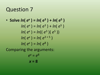 Question 7
• Solve ln( ex ) = ln( e3 ) + ln( e5 )
        ln( ex ) = ln( e3 ) + ln( e5 )
        ln( ex ) = ln(( e3 )( e5 ))
        ln( ex ) = ln( e3 + 5 )
        ln( ex ) = ln( e8 )
Comparing the arguments:
             ex = e8
             x=8
 