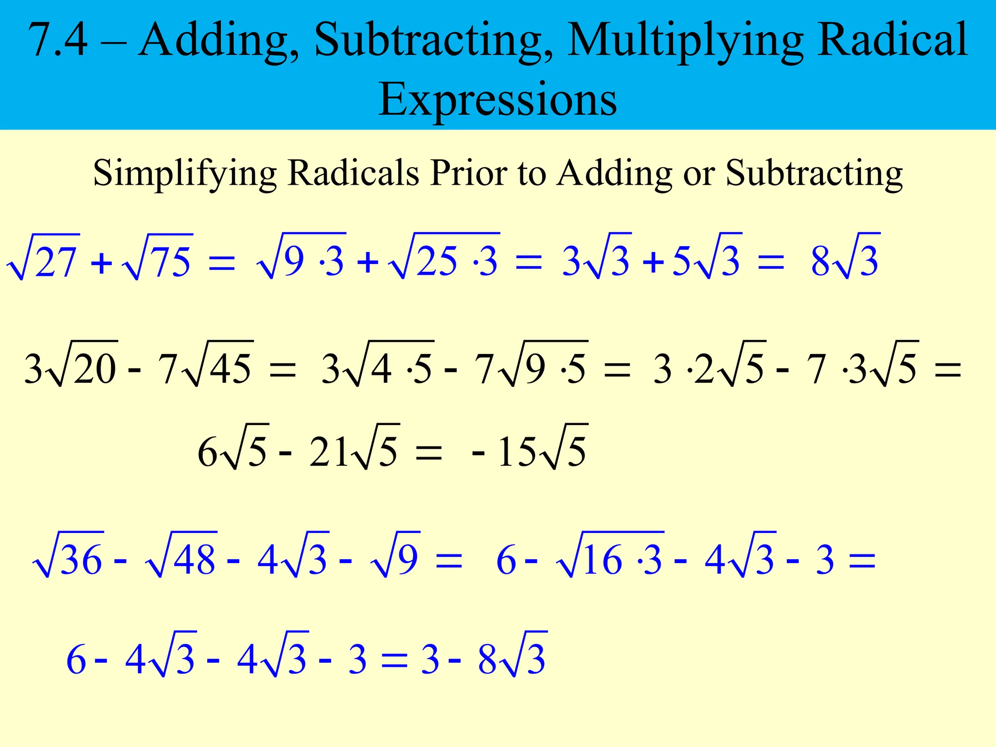 27 75
 
Simplifying Radicals Prior to Adding or Subtracting
3 20 7 45
 
9 3 25 3
   
3 4 5 7 9 5
   
3 3 5 3
  8 3
3 2 5 7 3 5
   
6 5 21 5
  15 5

36 48 4 3 9
    6 16 3 4 3 3
    
6 4 3 4 3 3
    3 8 3

7.4 – Adding, Subtracting, Multiplying Radical
Expressions
 