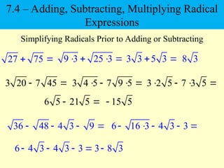 27 75
 
Simplifying Radicals Prior to Adding or Subtracting
3 20 7 45
 
9 3 25 3
   
3 4 5 7 9 5
   
3 3 5 3
  8 3
3 2 5 7 3 5
   
6 5 21 5
  15 5

36 48 4 3 9
    6 16 3 4 3 3
    
6 4 3 4 3 3
    3 8 3

7.4 – Adding, Subtracting, Multiplying Radical
Expressions
 
