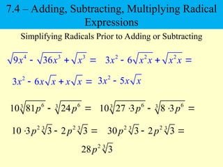 4 3 3
9 36
x x x
  
Simplifying Radicals Prior to Adding or Subtracting
6 6
3 3
10 81 24
p p
 
2 2 2
3 6
x x x x x
  
2
3 6
x x x x x
  
2
3 5
x x x

6 6
3 3
10 27 3 8 3
p p
   
2 2
3 3
10 3 3 2 3
p p
  
2 3
28 3
p
2 2
3 3
30 3 2 3
p p
 
7.4 – Adding, Subtracting, Multiplying Radical
Expressions
 