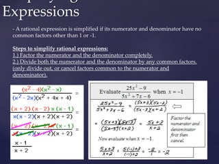 Expressions
- A rational expression is simplified if its numerator and denominator have no
common factors other than 1 or -1.
Steps to simplify rational expressions:
1.) Factor the numerator and the denominator completely.
2.) Divide both the numerator and the denominator by any common factors.
(only divide out, or cancel factors common to the numerator and
denominator).
 