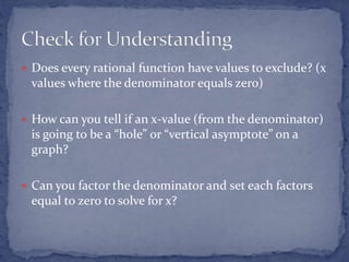  Does every rational function have values to exclude? (x
values where the denominator equals zero)
 How can you tell if an x-value (from the denominator)
is going to be a “hole” or “vertical asymptote” on a
graph?
 Can you factor the denominator and set each factors
equal to zero to solve for x?
 