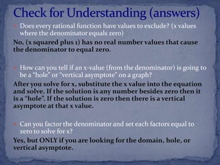  Does every rational function have values to exclude? (x values
where the denominator equals zero)
No, (x squared plus 1) has no real number values that cause
the denominator to equal zero.
 How can you tell if an x-value (from the denominator) is going to
be a “hole” or “vertical asymptote” on a graph?
After you solve for x, substitute the x value into the equation
and solve. If the solution is any number besides zero then it
is a “hole”. If the solution is zero then there is a vertical
asymptote at that x value.
 Can you factor the denominator and set each factors equal to
zero to solve for x?
Yes, but ONLY if you are looking for the domain, hole, or
vertical asymptote.
 