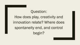 Question:
How does play, creativity and
innovation relate? Where does
spontaneity end, and control
begin?
 