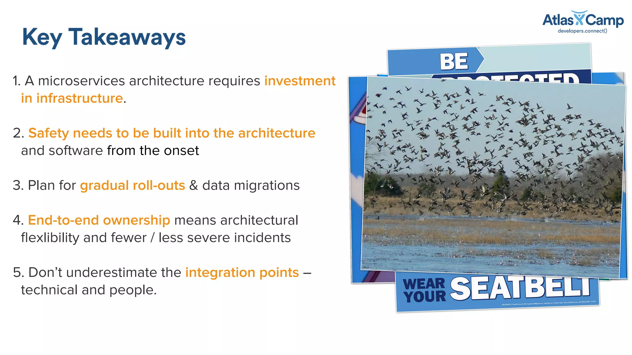 1. A microservices architecture requires investment
in infrastructure.
2. Safety needs to be built into the architecture
and software from the onset
3. Plan for gradual roll-outs & data migrations
4. End-to-end ownership means architectural
ﬂexlibility and fewer / less severe incidents
5. Don’t underestimate the integration points –
technical and people.
Key Takeaways
 