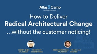 How to Deliver 
Radical Architectural Change
SIDNEY SHEK • ARCHITECT •
ATLASSIAN • @SIDNEYSHEK
…without the customer noticing!
ROBIN FERNANDES • TEAM LEAD •
ATLASSIAN • @REWBS
 