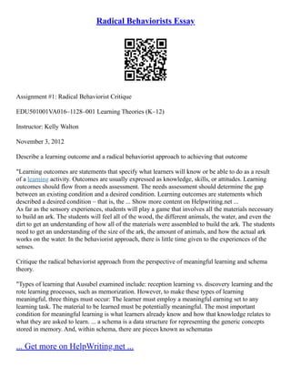 Radical Behaviorists Essay
Assignment #1: Radical Behaviorist Critique
EDU501001VA016–1128–001 Learning Theories (K–12)
Instructor: Kelly Walton
November 3, 2012
Describe a learning outcome and a radical behaviorist approach to achieving that outcome
"Learning outcomes are statements that specify what learners will know or be able to do as a result
of a learning activity. Outcomes are usually expressed as knowledge, skills, or attitudes. Learning
outcomes should flow from a needs assessment. The needs assessment should determine the gap
between an existing condition and a desired condition. Learning outcomes are statements which
described a desired condition – that is, the ... Show more content on Helpwriting.net ...
As far as the sensory experiences, students will play a game that involves all the materials necessary
to build an ark. The students will feel all of the wood, the different animals, the water, and even the
dirt to get an understanding of how all of the materials were assembled to build the ark. The students
need to get an understanding of the size of the ark, the amount of animals, and how the actual ark
works on the water. In the behaviorist approach, there is little time given to the experiences of the
senses.
Critique the radical behaviorist approach from the perspective of meaningful learning and schema
theory.
"Types of learning that Ausubel examined include: reception learning vs. discovery learning and the
rote learning processes, such as memorization. However, to make these types of learning
meaningful, three things must occur: The learner must employ a meaningful earning set to any
learning task. The material to be learned must be potentially meaningful. The most important
condition for meaningful learning is what learners already know and how that knowledge relates to
what they are asked to learn. ... a schema is a data structure for representing the generic concepts
stored in memory. And, within schema, there are pieces known as schematas
... Get more on HelpWriting.net ...
 