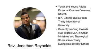 Rev. Jonathan Reynolds
• Youth and Young Adults
Pastor at Oakdale Covenant
Church
• B.A. Biblical studies from
Trinity International
University
• Currently working towards
dual degree M.A. in Urban
Ministries and Theological
Studies from Trinity
Evangelical Divinity School
 