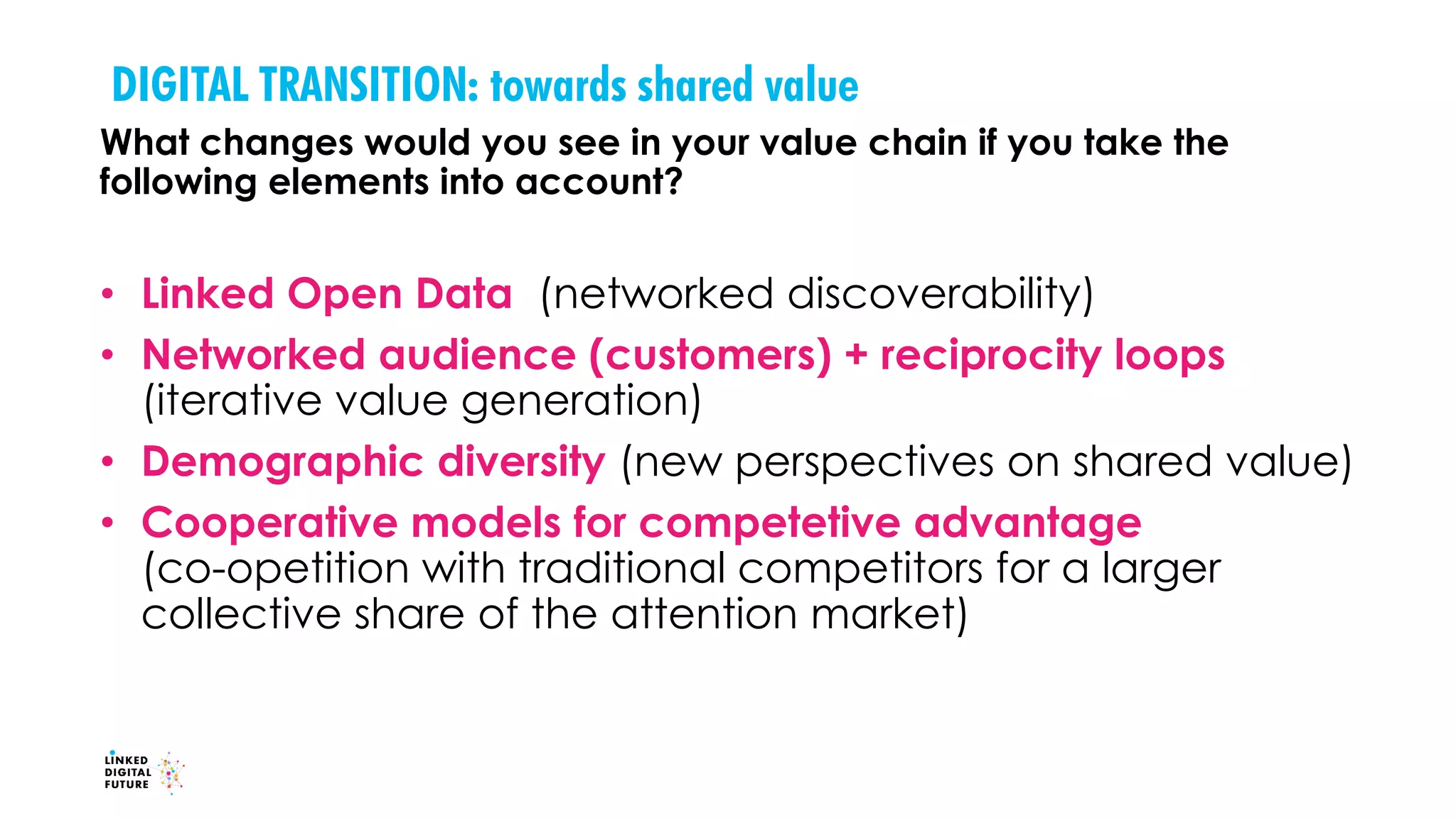 DIGITAL TRANSITION: towards shared value
What changes would you see in your value chain if you take the
following elements into account?
• Linked Open Data (networked discoverability)
• Networked audience (customers) + reciprocity loops
(iterative value generation)
• Demographic diversity (new perspectives on shared value)
• Cooperative models for competetive advantage
(co-opetition with traditional competitors for a larger
collective share of the attention market)
 