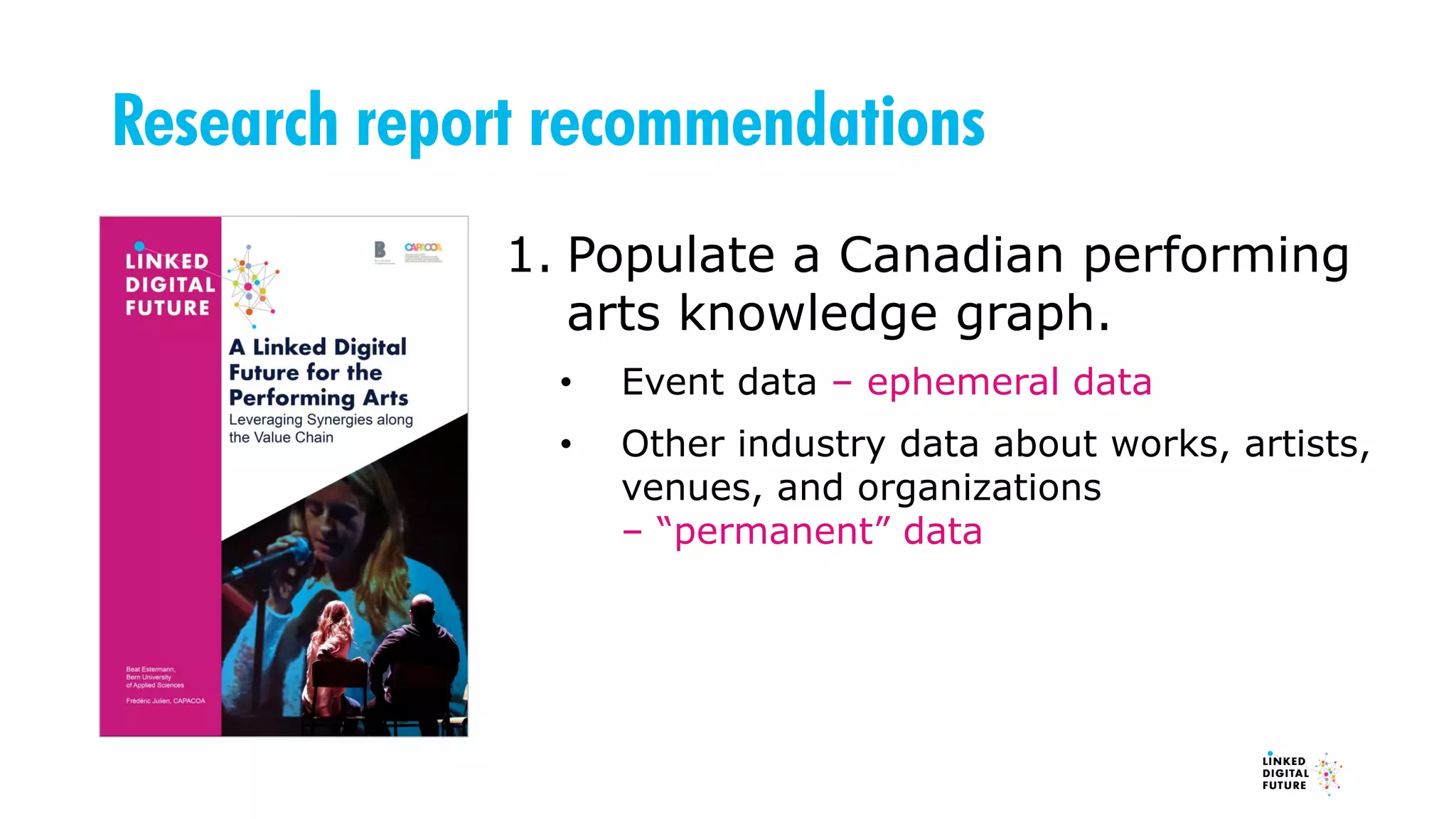 Research report recommendations
1. Populate a Canadian performing
arts knowledge graph.
• Event data – ephemeral data
• Other industry data about works, artists,
venues, and organizations
– “permanent” data
 