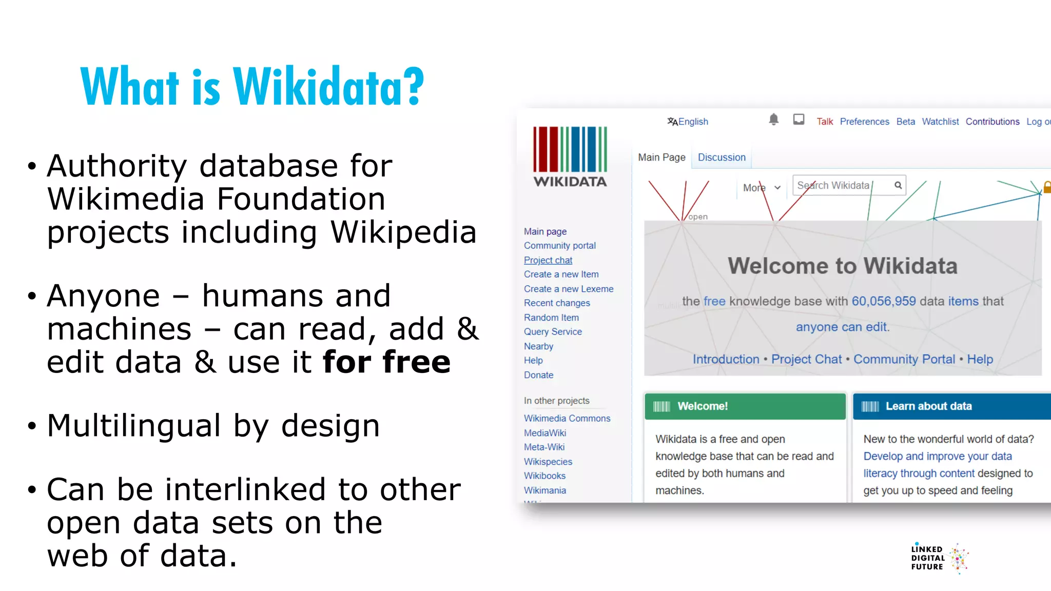 What is Wikidata?
• Authority database for
Wikimedia Foundation
projects including Wikipedia
• Anyone – humans and
machines – can read, add &
edit data & use it for free
• Multilingual by design
• Can be interlinked to other
open data sets on the
web of data.
 