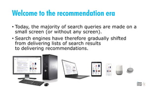 Welcome to the recommendation era
• Today, the majority of search queries are made on a
small screen (or without any screen).
• Search engines have therefore gradually shifted
from delivering lists of search results
to delivering recommendations.
 