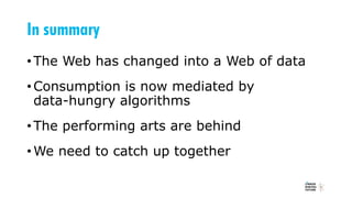 In summary
•The Web has changed into a Web of data
•Consumption is now mediated by
data-hungry algorithms
•The performing arts are behind
•We need to catch up together
 
