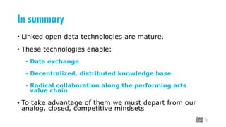In summary
• Linked open data technologies are mature.
• These technologies enable:
• Data exchange
• Decentralized, distributed knowledge base
• Radical collaboration along the performing arts
value chain
• To take advantage of them we must depart from our
analog, closed, competitive mindsets
 