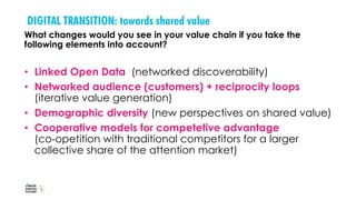 DIGITAL TRANSITION: towards shared value
What changes would you see in your value chain if you take the
following elements into account?
• Linked Open Data (networked discoverability)
• Networked audience (customers) + reciprocity loops
(iterative value generation)
• Demographic diversity (new perspectives on shared value)
• Cooperative models for competetive advantage
(co-opetition with traditional competitors for a larger
collective share of the attention market)
 