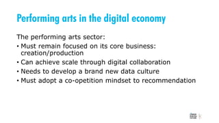 Performing arts in the digital economy
The performing arts sector:
• Must remain focused on its core business:
creation/production
• Can achieve scale through digital collaboration
• Needs to develop a brand new data culture
• Must adopt a co-opetition mindset to recommendation
 