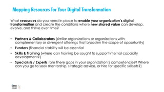 Mapping Resources for Your Digital Transformation
What resources do you need in place to enable your organization’s digital
transformation and create the conditions where new shared value can develop,
evolve, and thrive over time?
• Partners & Collaborators (similar organizations or organizations with
complementary or divergent offerings that broaden the scope of opportunity)
• Funders (financial stability will be essential
• Skills & Training (where can training be sought to support internal capacity
development?)
• Specialists / Experts (are there gaps in your organization’s competencies? Where
can you go to seek mentorship, strategic advice, or hire for specific skillsets?)
 