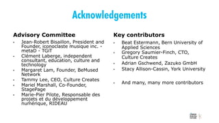 Acknowledgements
Advisory Committee
• Jean-Robert Bisaillon, President and
Founder, iconoclaste musique inc. -
metaD - TGiT
• Clément Laberge, independent
consultant, education, culture and
technology
• Margaret Lam, Founder, BeMused
Network
• Tammy Lee, CEO, Culture Creates
• Mariel Marshall, Co-Founder,
StagePage
• Marie-Pier Pilote, Responsable des
projets et du développement
numérique, RIDEAU
Key contributors
• Beat Estermann, Bern University of
Applied Sciences
• Gregory Saumier-Finch, CTO,
Culture Creates
• Adrian Gschwend, Zazuko GmbH
• Stacy Allison-Cassin, York University
• And many, many more contributors
 