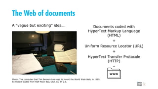 The Web of documents
A “vague but exciting” idea… Documents coded with
HyperText Markup Language
(HTML)
+
Uniform Resource Locator (URL)
+
HyperText Transfer Protocole
(HTTP)
=
Photo: The computer that Tim Berners-Lee used to invent the World Wide Web, in 1989.
By Robert Scoble from Half Moon Bay, USA, CC BY 2.0.
 