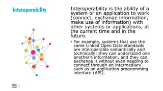 Interoperability Interoperability is the ability of a
system or an application to work
(connect, exchange information,
make use of information) with
other systems or applications, at
the current time and in the
future.
• For example, systems that use the
same Linked Open Data standards
are interoperable semantically and
technically: they can understand one
another’s information, and they can
exchange it without even needing to
connect through an intermediary
such as an application programming
interface (API).
 
