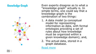 Knowledge Graph Even experts disagree as to what a
“knowledge graph” actually is. In
simple terms, one could say that a
knowledge graph is the
combination of two things:
1. A data model (a conceptual
model for representing
information as data, with formal
ontologies providing a set of
rules about how knowledge
must be organized within a
given knowledge domain); and,
2. The actual data, stored in a
graph database.
Read more
 