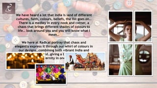 We have heard a lot that India is land of different
cultures, faith, colours, beliefs, the list goes on…
There is a medley in every nook and corner, a
chaos that brings different shades of colours to
life… look around you and you will know what I
mean…
We here at Radical portray that chaos and
elegantly express it through our whirl of colours in
our designs…combining both vibrant India and
subtle Western world…giving a touch of traditional
and modernity in one look…
 