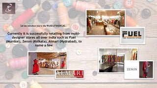 Let me introduce you to the World of RADICAL…
Currently it is successfully retailing from multi-
designer stores all over India such as Fuel
(Mumbai), Zenon (Kolkata), Almari (Hydrabad), to
name a few
 