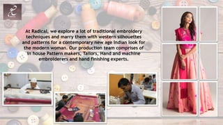 At Radical, we explore a lot of traditional embroidery
techniques and marry them with western silhouettes
and patterns for a contemporary new age Indian look for
the modern woman. Our production team comprises of
in house Pattern makers, Tailors, Hand and machine
embroiderers and hand finishing experts.
 