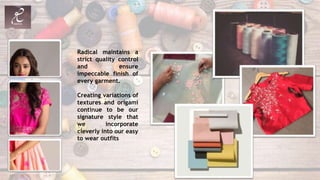 Radical maintains a
strict quality control
and ensure
impeccable finish of
every garment.
Creating variations of
textures and origami
continue to be our
signature style that
we incorporate
cleverly into our easy
to wear outfits
 