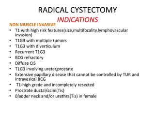 RADICAL CYSTECTOMY
INDICATIONS
NON MUSCLE INVASIVE
• T1 with high risk features(size,multifocality,lymphovascular
invasion)
• T1G3 with multiple tumors
• T1G3 with diverticulum
• Recurrent T1G3
• BCG refractory
• Diffuse CIS
• T1G3 involving ureter,prostate
• Extensive papillary disease that cannot be controlled by TUR and
intravesical BCG
• T1-high grade and incompletely resected
• Prostrate ductal/acini(Tis)
• Bladder neck and/or urethra(Tis) in female
 