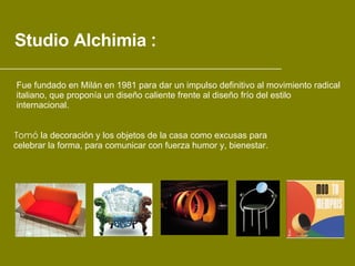 Studio Alchimia   : Tomó  la decoración y los objetos de la casa como excusas para  celebrar la forma, para comunicar con fuerza humor y, bienestar.   Fue fundado en Milán en 1981 para dar un impulso definitivo al movimiento radical  italiano, que proponía un diseño caliente frente al diseño frío del estilo  internacional. ___________________________________________________________ 