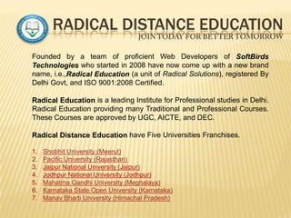 RADICAL DISTANCE EDUCATION
Founded by a team of proficient Web Developers of SoftBirds
Technologies who started in 2008 have now come up with a new brand
name, i.e.,Radical Education (a unit of Radical Solutions), registered By
Delhi Govt, and ISO 9001:2008 Certified.
Radical Education is a leading Institute for Professional studies in Delhi.
Radical Education providing many Traditional and Professional Courses.
These Courses are approved by UGC, AICTE, and DEC.
Radical Distance Education have Five Universities Franchises.
1. Shobhit University (Meerut)
2. Pacific University (Rajasthan)
3. Jaipur National University (Jaipur)
4. Jodhpur National University (Jodhpur)
5. Mahatma Gandhi University (Meghalaya)
6. Karnataka State Open University (Karnataka)
7. Manav Bharti University (Himachal Pradesh)
 