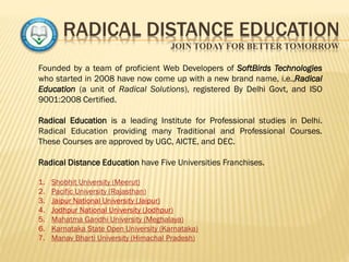 RADICAL DISTANCE EDUCATION
JOIN TODAY FOR BETTER TOMORROW
Founded by a team of proficient Web Developers of SoftBirds Technologies
who started in 2008 have now come up with a new brand name, i.e.,Radical
Education (a unit of Radical Solutions), registered By Delhi Govt, and ISO
9001:2008 Certified.
Radical Education is a leading Institute for Professional studies in Delhi.
Radical Education providing many Traditional and Professional Courses.
These Courses are approved by UGC, AICTE, and DEC.
Radical Distance Education have Five Universities Franchises.
1. Shobhit University (Meerut)
2. Pacific University (Rajasthan)
3. Jaipur National University (Jaipur)
4. Jodhpur National University (Jodhpur)
5. Mahatma Gandhi University (Meghalaya)
6. Karnataka State Open University (Karnataka)
7. Manav Bharti University (Himachal Pradesh)
 
