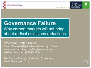 www.essex.ac.uk/esi

Governance Failure
Why carbon markets will not bring
about radical emissions reductions
Professor Steffen Böhm
Essex Sustainability Institute, University of Essex
www.essex.ac.uk/esi; steffen@essex.ac.uk;
steffenboehm.net; @SteffenBoehm
The Radical Emission Reduction Conference
10-11 December 2013

 