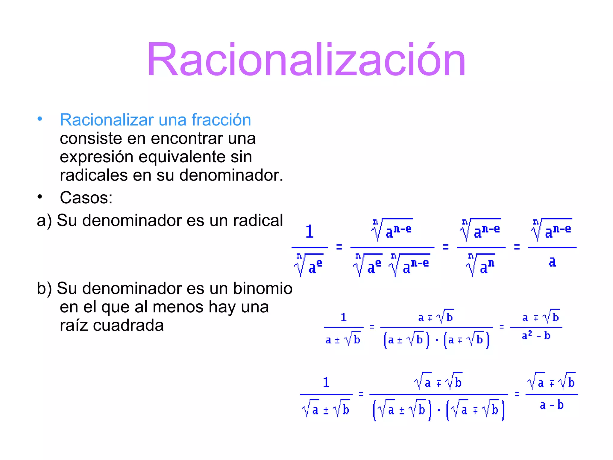 Racionalización Racionalizar una fracción  consiste en encontrar una expresión equivalente sin radicales en su denominador. Casos: a) Su denominador es un radical b) Su denominador es un binomio en el que al menos hay una raíz cuadrada                                                                                                          