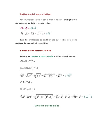 Radicales del mismo índice


     Para multiplicar radicales con el mismo índice se multiplican los

radicandos y se deja el mismo índice .




     Cuando terminemos de realizar una operación extraeremos

factores del radical, si es posible.




     Radicales de distinto índice


     Primero se reducen a índice común y luego se multiplican.




                     D i vi s i ó n de r a d ica l e s
 