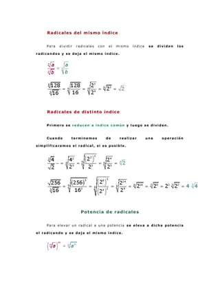 Radicales del mismo índice


     Para   dividir   radicales   con    el   mismo   índice    se   dividen   los

radicandos y se deja el mismo índice.




     Radicales de distinto índice


     Primero se reducen a índice común y luego se dividen.



     Cuando       terminemos            de     realizar        una     operación

simplificaremos el radical, si es posible.




                        Po t e nci a d e r a di ca l e s


     Para elevar un radical a una potencia se eleva a dicha potencia

el radicando y se deja el mismo índice.
 