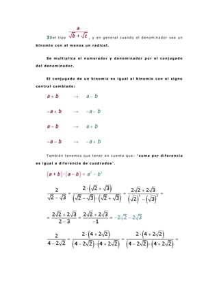 3Del tipo           , y en general cuando el denominador sea un

binomio con al menos un radical.



    Se multiplica el numerador y denominador por el conjugado

del denominador.



    El conjugado de un binomio es igual al binomio con el signo

central cambiado:




    También tenemos que tener en cuenta que: " suma por diferencia

es igual a diferencia de cuadrados".
 