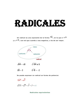 RADICALES
      Un radical es una expresión de la forma    , en la que n

y a     ; con tal que cuando a sea negativo, n ha de ser impar.




      Se puede expresar un radical en forma de potencia:




                     Radicales equivalentes
 