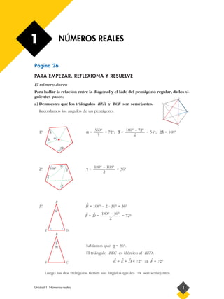 1                          NÚMEROS REALES


Página 26

PARA EMPEZAR, REFLEXIONA Y RESUELVE
El número áureo
Para hallar la relación entre la diagonal y el lado del pentágono regular, da los si-
guientes pasos:                                                                         B


a) Demuestra que los triángulos BED y BCF son semejantes.                      A




    Recordamos los ángulos de un pentágono:                                                     C

                                                                                        F

                                                                               E


                                                                                        D


                                          360°            180° – 72°
    1º
     .           β                     α=      = 72°; β =            = 54°; 2β = 108°
                                           5                  2
             β       α


                           2β




                           γ                180° – 108°
     .
    2º           108°              γ   γ=               = 36°
                                                 2
             γ

                               γ




                     B
                                       ^
    3º
     .                                 B = 108° – 2 · 36° = 36°
                     36°
                                       ^    ^   180° – 36°
                                       E=D=                = 72°
                                                    2

         E                         D
                     B

                      γ
                     36°               Sabíamos que γ = 36°.
                                       El triángulo BEC es idéntico al BED :
                                                       ^   ^      ^       ^
         F                         C                  C = E = D = 72° ⇒ F = 72°

         Luego los dos triángulos tienen sus ángulos iguales ⇒ son semejantes.


Unidad 1. Números reales                                                                    1
 