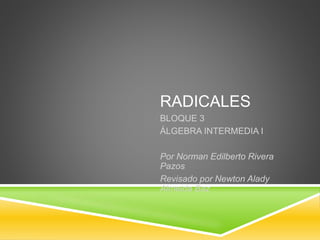 RADICALES 
BLOQUE 3 
ÁLGEBRA INTERMEDIA I 
Por Norman Edilberto Rivera 
Pazos 
Revisado por Newton Alady 
Almeida Baz 
 