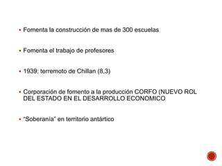  Fomenta la construcción de mas de 300 escuelas
 Fomenta el trabajo de profesores
 1939: terremoto de Chillan (8,3)
 Corporación de fomento a la producción CORFO (NUEVO ROL
DEL ESTADO EN EL DESARROLLO ECONOMICO
 “Soberanía” en territorio antártico
 