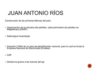 Construcción de las primeras fábricas del país.
 Organización de la industria del petróleo. (descubrimiento de petróleo en
Magallanes) (ENAP)
 Siderúrgica Huachipato
 Creación (1944) de un plan de electrificación nacional, para lo cual se funda la
Empresa Nacional de Electricidad (Endesa).
 CAP
 Declara la guerra a las fuerzas del eje
 