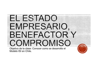 Objetivo de la clase: Conocer como se desarrolla el
Modelo ISI en Chile.
 