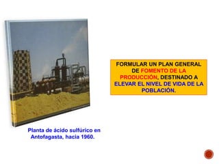Planta de ácido sulfúrico en
Antofagasta, hacia 1960.
FORMULAR UN PLAN GENERAL
DE FOMENTO DE LA
PRODUCCIÓN, DESTINADO A
ELEVAR EL NIVEL DE VIDA DE LA
POBLACIÓN.
 