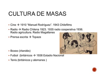  Cine  1910 “Manuel Rodríguez”. 1943 Chilefilms
 Radio  Radio Chilena 1923. 1935 radio cooperativa 1936.
Radio agricultura. Radio Magallanes
 Prensa escrita  Topaze
 Boxeo (irlandés)
 Futbol (británicos  1938 Estadio Nacional
 Tenis (británicos y alemanes )
 