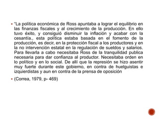  “La política económica de Ross apuntaba a lograr el equilibrio en
las finanzas fiscales y al crecimiento de la producción. En ello
tuvo éxito, y consiguió disminuir la inflación y acabar con la
cesantía., esta política estaba basada en el fomento de la
producción, es decir, en la protección fiscal a los productores y en
la no intervención estatal en la regulación de sueldos y salarios.
Para llevarla a cabo necesitaba Ross de la tranquilidad publica
necesaria para dar confianza al productor. Necesitaba orden en
lo político y en lo social. De allí que la represión se hizo asentir
muy fuerte durante este gobierno, en contra de huelguistas e
izquierdistas y aun en contra de la prensa de oposición
 (Correa, 1979, p- 469)
 