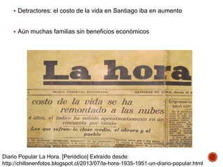  Detractores: el costo de la vida en Santiago iba en aumento
 Aún muchas familias sin beneficios económicos
Diario Popular La Hora. [Periódico] Extraído desde:
http://chillanenfotos.blogspot.cl/2013/07/la-hora-1935-1951-un-diario-popular.html
 