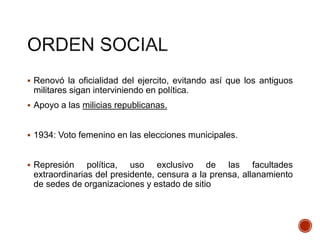  Renovó la oficialidad del ejercito, evitando así que los antiguos
militares sigan interviniendo en política.
 Apoyo a las milicias republicanas.
 1934: Voto femenino en las elecciones municipales.
 Represión política, uso exclusivo de las facultades
extraordinarias del presidente, censura a la prensa, allanamiento
de sedes de organizaciones y estado de sitio
 
